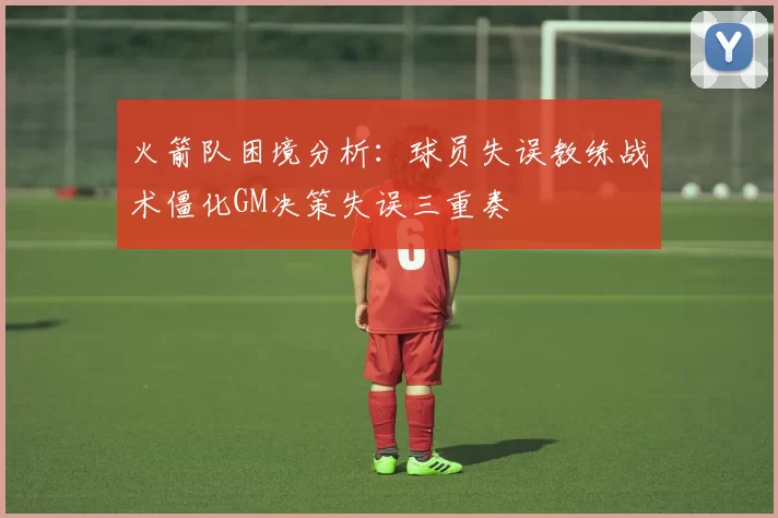 火箭队困境分析：球员失误教练战术僵化GM决策失误三重奏