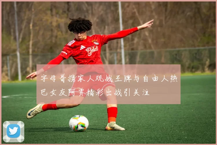 字母哥携家人观战王牌与自由人热巴女友阿贾精彩出战引关注