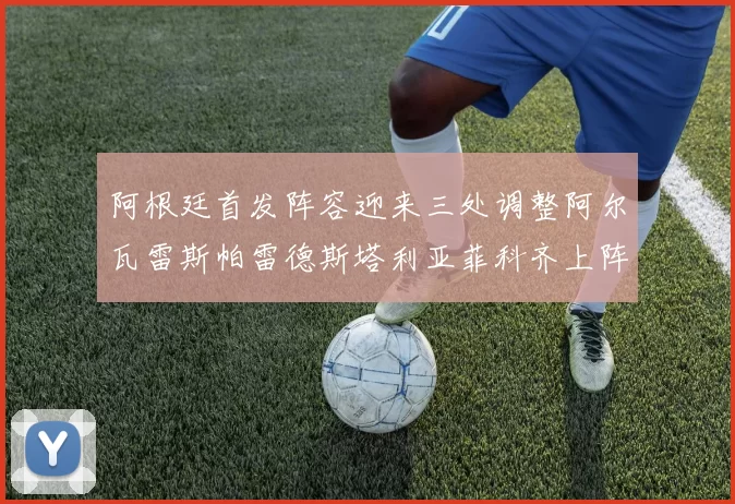 阿根廷首发阵容迎来三处调整阿尔瓦雷斯帕雷德斯塔利亚菲科齐上阵