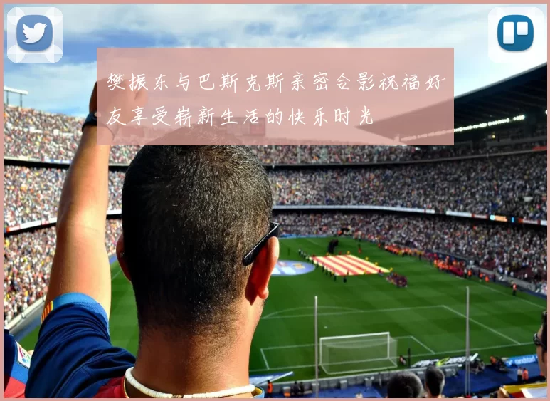 樊振东与巴斯克斯亲密合影祝福好友享受崭新生活的快乐时光