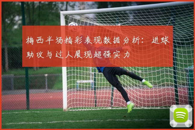 梅西半场精彩表现数据分析：进球助攻与过人展现超强实力