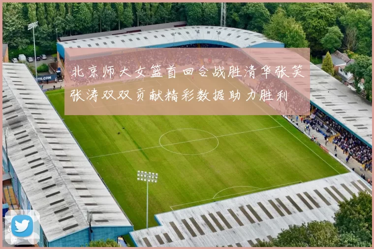 北京师大女篮首回合战胜清华张笑张涛双双贡献精彩数据助力胜利