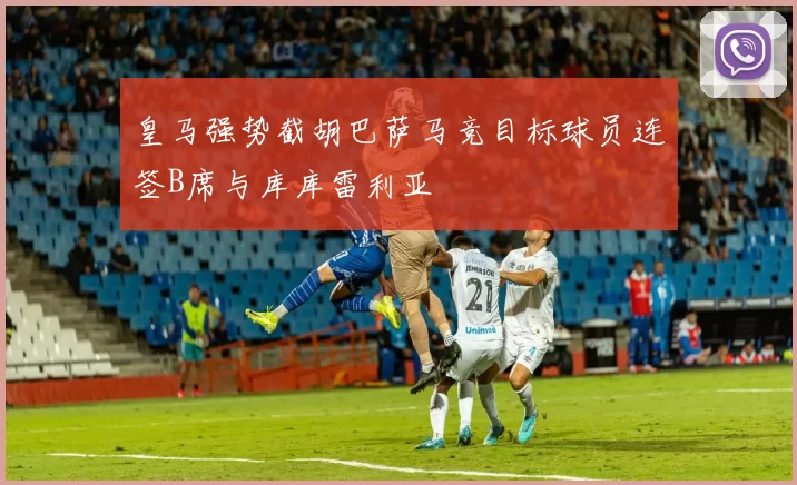 皇马强势截胡巴萨马竞目标球员连签B席与库库雷利亚
