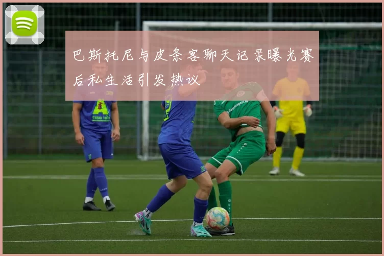 巴斯托尼与皮条客聊天记录曝光赛后私生活引发热议