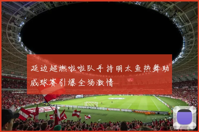 延边超燃啦啦队手持明太鱼热舞助威球赛引爆全场激情