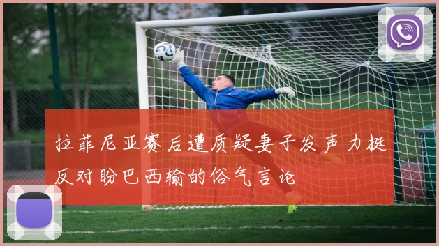 拉菲尼亚赛后遭质疑妻子发声力挺反对盼巴西输的俗气言论