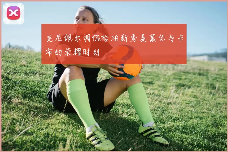 克尼佩尔调侃哈珀新秀羡慕你与卡布的荣耀时刻