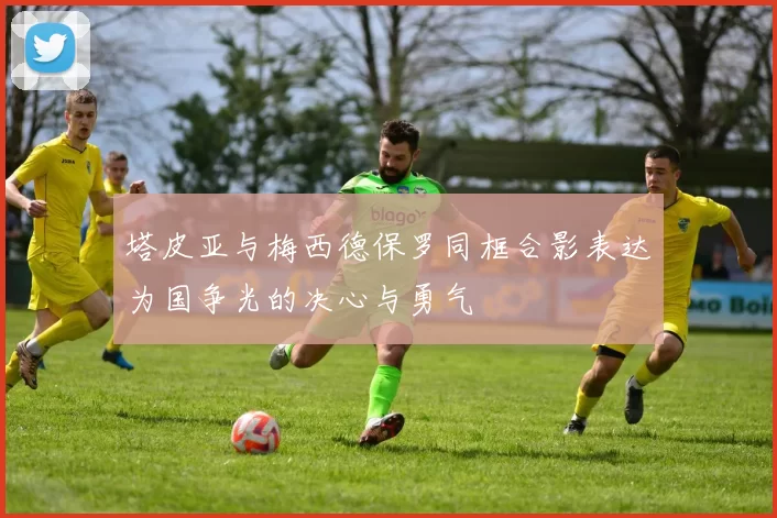 塔皮亚与梅西德保罗同框合影表达为国争光的决心与勇气