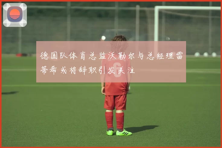 德国队体育总监沃勒尔与总经理雷蒂希或将辞职引发关注