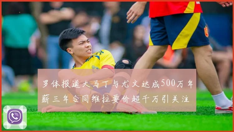 罗体报道大马丁与尤文达成500万年薪三年合同维拉要价超千万引关注