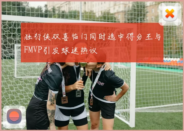 独行侠双喜临门同时选中得分王与FMVP引发球迷热议