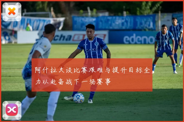阿什拉夫谈比赛艰难与提升目标全力以赴备战下一场赛事