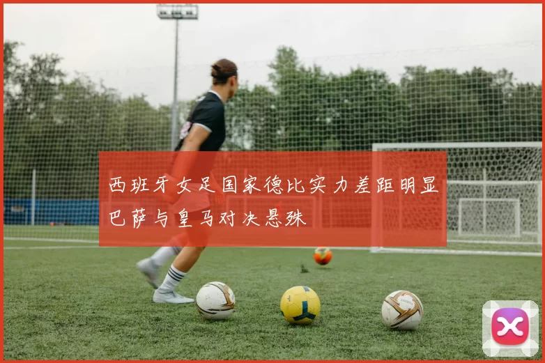 西班牙女足国家德比实力差距明显巴萨与皇马对决悬殊