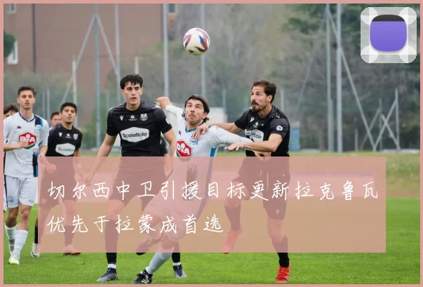 切尔西中卫引援目标更新拉克鲁瓦优先于拉蒙成首选