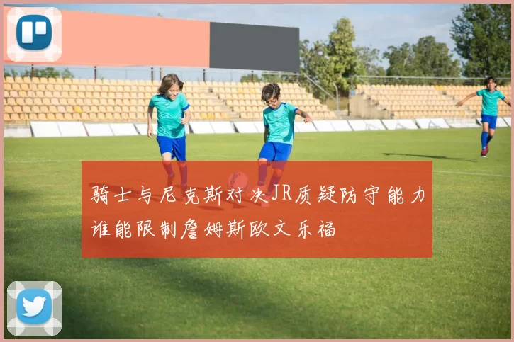 骑士与尼克斯对决JR质疑防守能力谁能限制詹姆斯欧文乐福