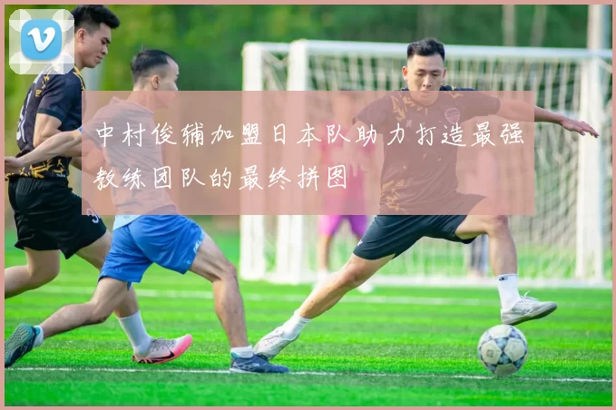 中村俊辅加盟日本队助力打造最强教练团队的最终拼图