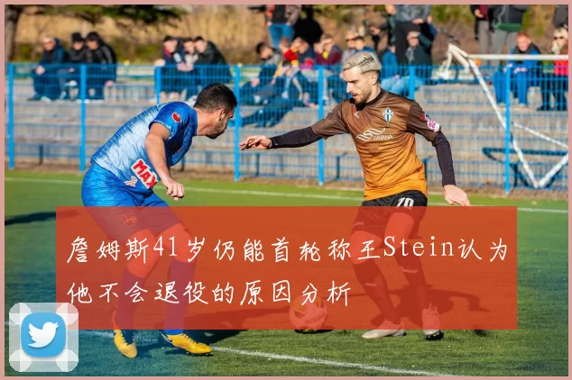 詹姆斯41岁仍能首轮称王Stein认为他不会退役的原因分析