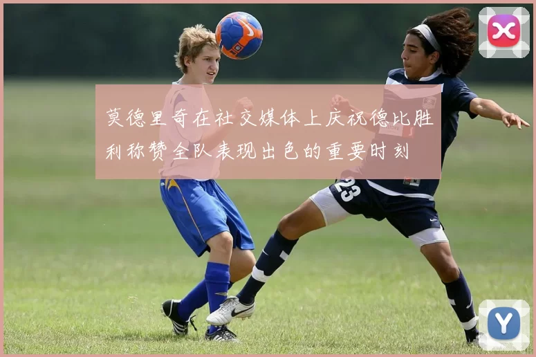 莫德里奇在社交媒体上庆祝德比胜利称赞全队表现出色的重要时刻