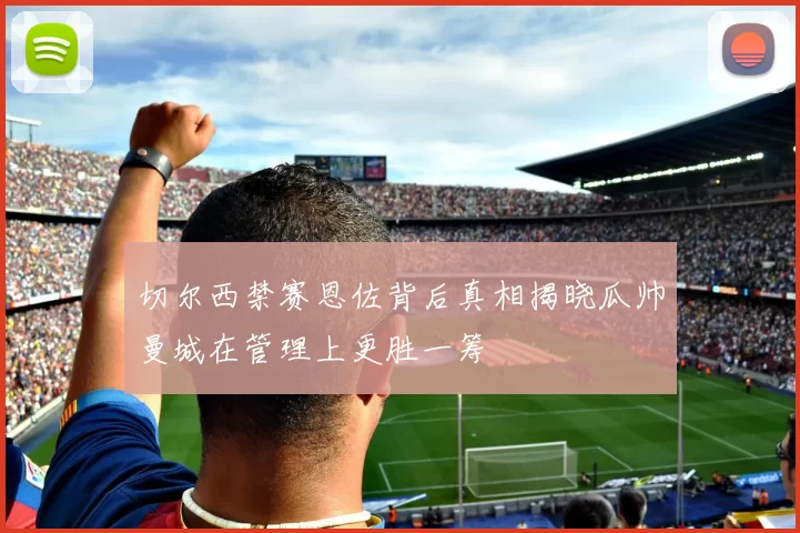 切尔西禁赛恩佐背后真相揭晓瓜帅曼城在管理上更胜一筹