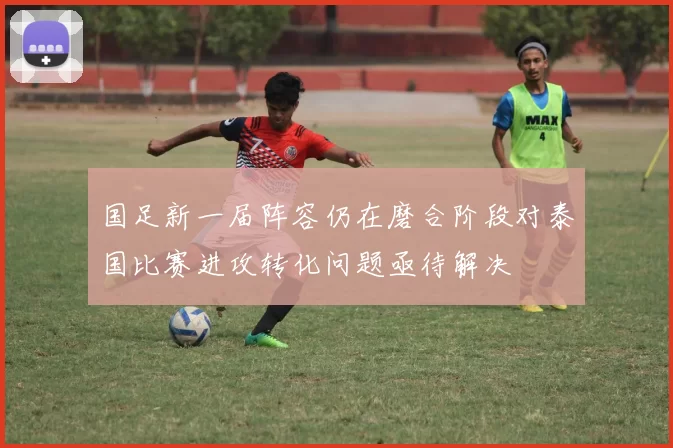 国足新一届阵容仍在磨合阶段对泰国比赛进攻转化问题亟待解决