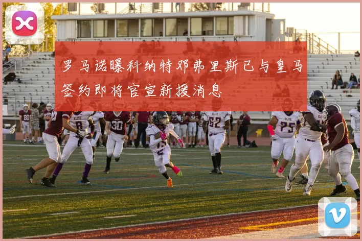 罗马诺曝科纳特邓弗里斯已与皇马签约即将官宣新援消息