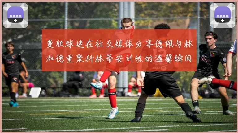 曼联球迷在社交媒体分享德佩与林加德重聚科林蒂安训练的温馨瞬间