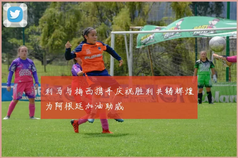 利马与梅西携手庆祝胜利共铸辉煌为阿根廷加油助威